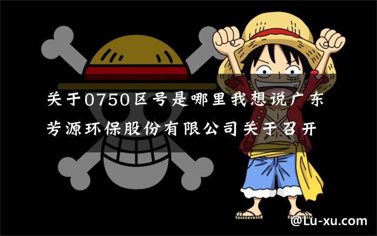 关于0750区号是哪里我想说广东芳源环保股份有限公司关于召开2021年第四次临时股东大会的通知