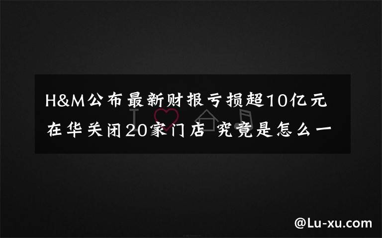 H&M公布最新财报亏损超10亿元 在华关闭20家门店 究竟是怎么一回事?