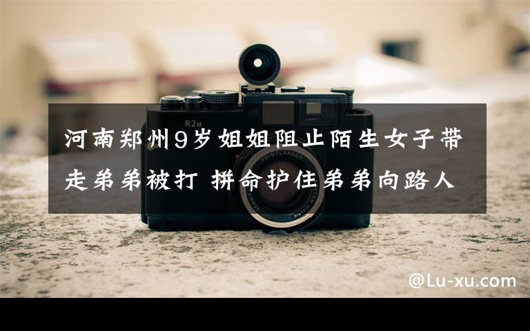 河南郑州9岁姐姐阻止陌生女子带走弟弟被打 拼命护住弟弟向路人求救 真相到底是怎样的？