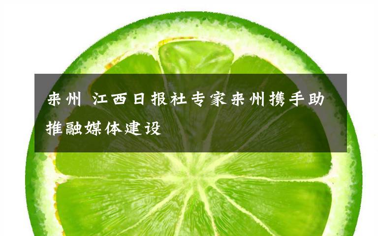 来州 江西日报社专家来州携手助推融媒体建设