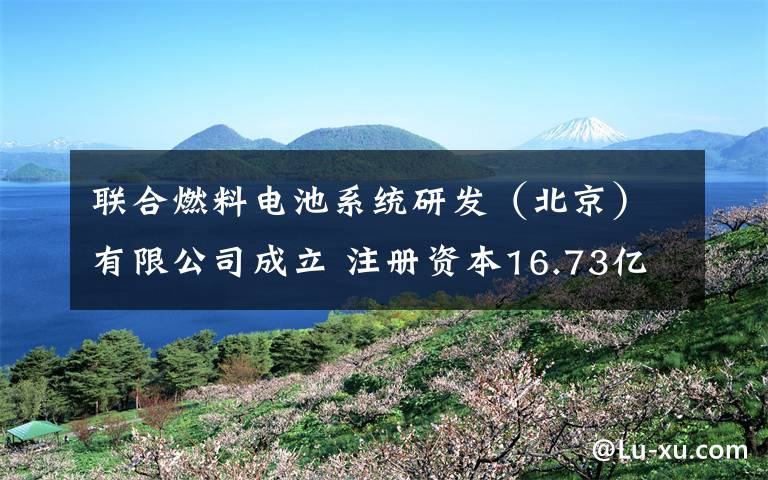 联合燃料电池系统研发(北京)有限公司成立 注册资本16.73亿日元 究竟是怎么一回事?