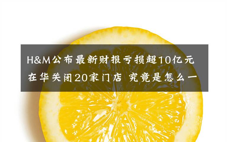 H&M公布最新财报亏损超10亿元 在华关闭20家门店 究竟是怎么一回事?