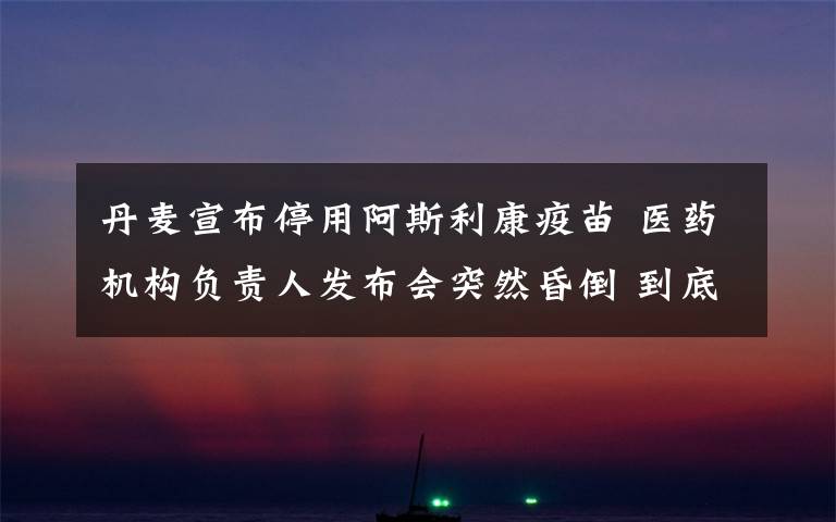 丹麦宣布停用阿斯利康疫苗 医药机构负责人发布会突然昏倒 到底是什么状况?