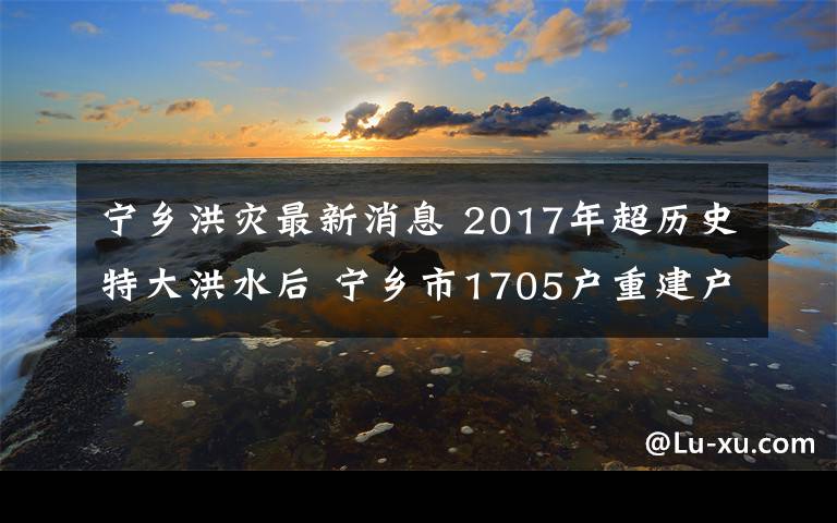 宁乡洪灾最新消息 2017年超历史特大洪水后 宁乡市1705户重建户喜圆安居梦