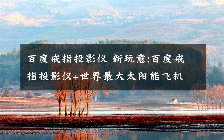 百度戒指投影仪 新玩意:百度戒指投影仪+世界最大太阳能飞机