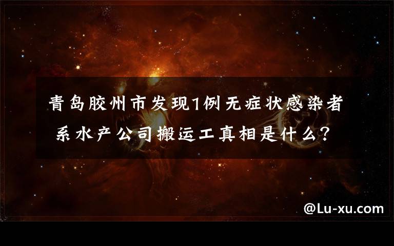 青岛胶州市发现1例无症状感染者 系水产公司搬运工真相是什么？