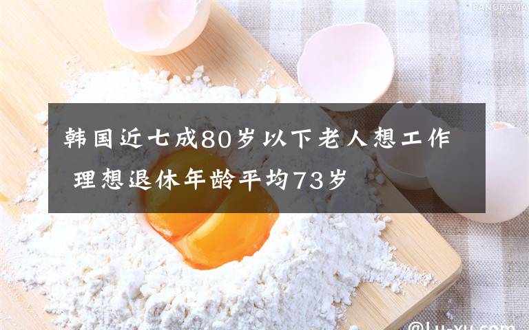 韩国近七成80岁以下老人想工作 理想退休年龄平均73岁
