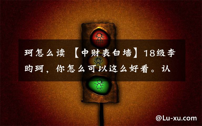 珂怎么读 【中财表白墙】18级李昀珂,你怎么可以这么好看。认真的说,偶尔你呆萌的样子真的掳走了我的心