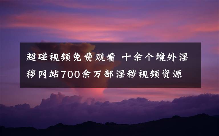 超碰视频免费观看 十余个境外淫秽网站700余万部淫秽视频资源