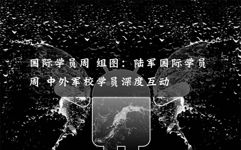 国际学员周 组图：陆军国际学员周 中外军校学员深度互动