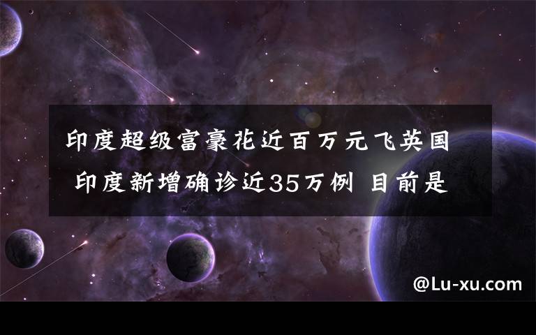 印度超级富豪花近百万元飞英国 印度新增确诊近35万例 目前是什么情况？