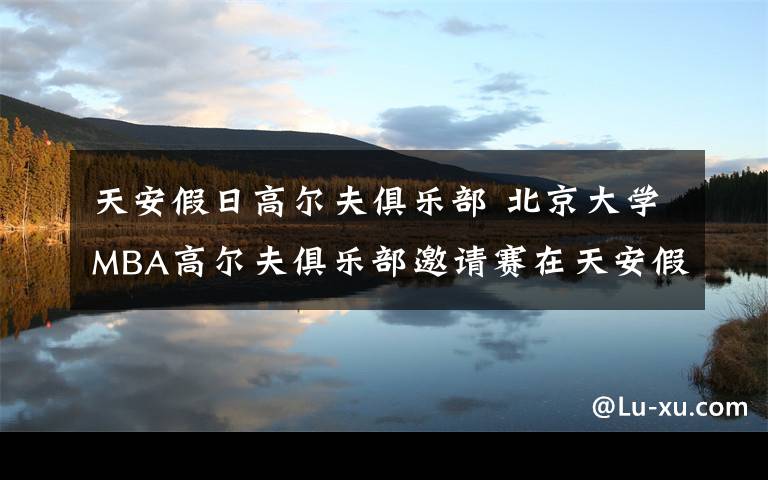 天安假日高尔夫俱乐部 北京大学MBA高尔夫俱乐部邀请赛在天安假日收杆