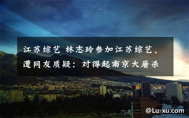 江苏综艺 林志玲参加江苏综艺，遭网友质疑：对得起南京大屠杀三十万冤魂吗