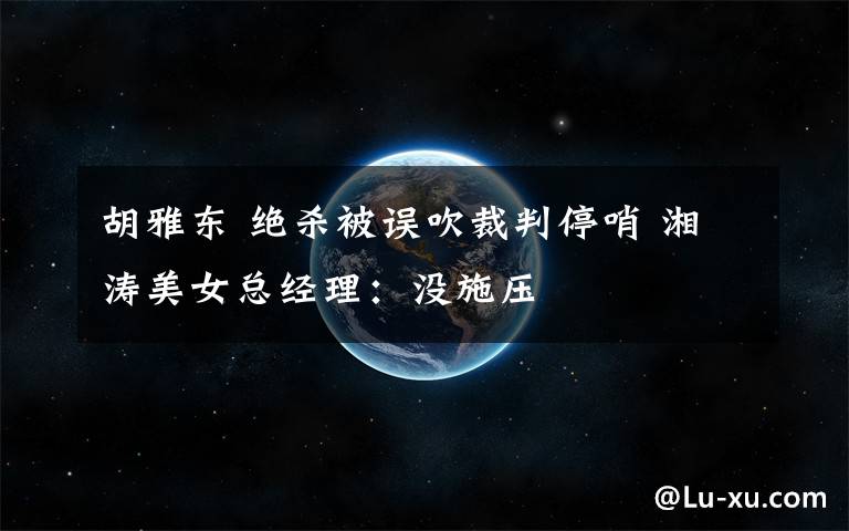 胡雅东 绝杀被误吹裁判停哨 湘涛美女总经理:没施压