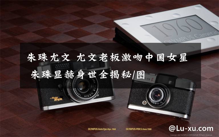 朱珠尤文 尤文老板激吻中国女星 朱珠显赫身世全揭秘/图