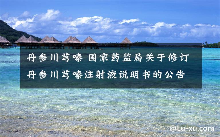 丹参川芎嗪 国家药监局关于修订丹参川芎嗪注射液说明书的公告(2019年 第71号)