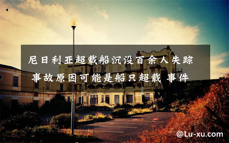 尼日利亚超载船沉没百余人失踪 事故原因可能是船只超载 事件详情始末介绍!