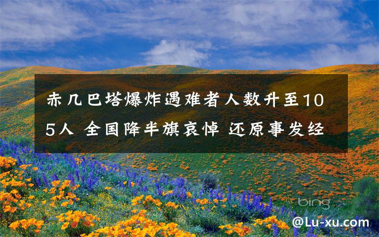 赤几巴塔爆炸遇难者人数升至105人 全国降半旗哀悼 还原事发经过及背后真相!