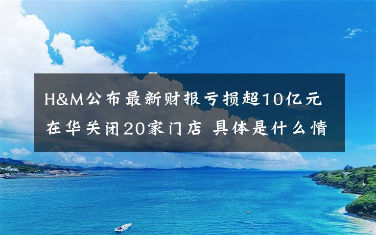 H&M公布最新财报亏损超10亿元 在华关闭20家门店 具体是什么情况?