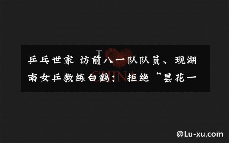 乒乓世家 访前八一队队员、现湖南女乒教练白鹤: 拒绝“昙花一现” 剑指陕西全运