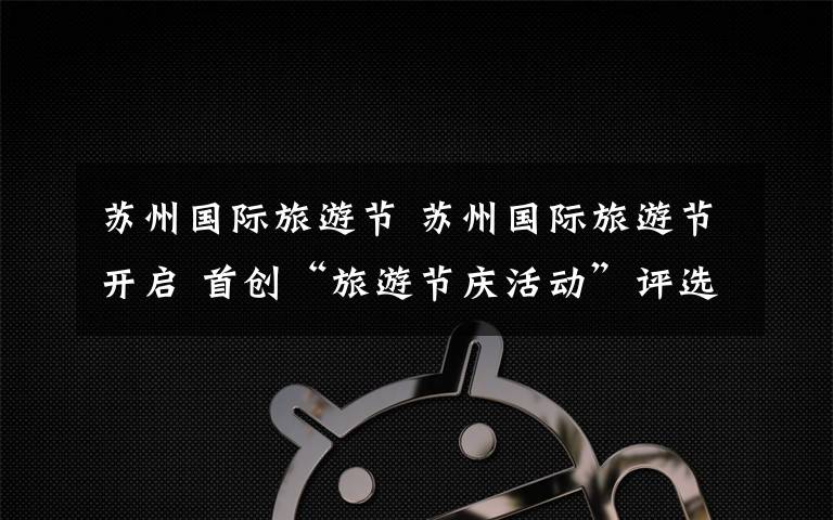 苏州国际旅游节 苏州国际旅游节开启 首创“旅游节庆活动”评选