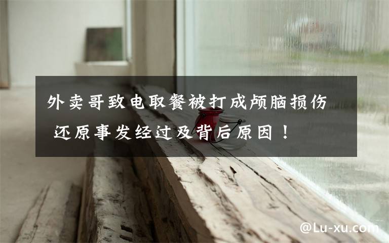 外卖哥致电取餐被打成颅脑损伤 还原事发经过及背后原因!