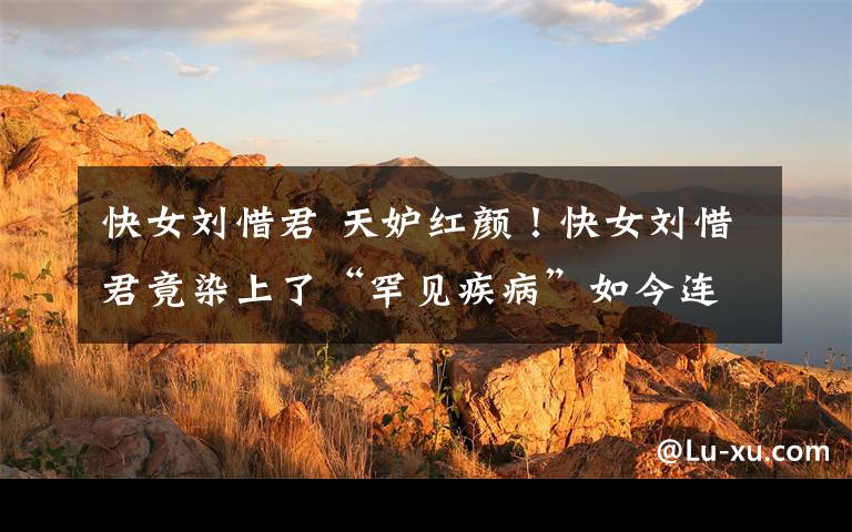 快女刘惜君 天妒红颜!快女刘惜君竟染上了“罕见疾病”如今连说话都困难!