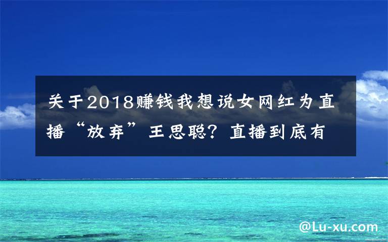 关于2018赚钱我想说女网红为直播“放弃”王思聪?直播到底有多赚钱