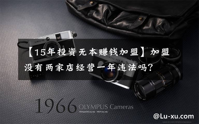 【15年投资无本赚钱加盟】加盟没有两家店经营一年违法吗？