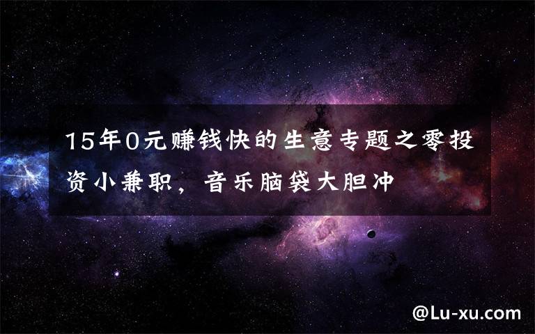 15年0元赚钱快的生意专题之零投资小兼职，音乐脑袋大胆冲