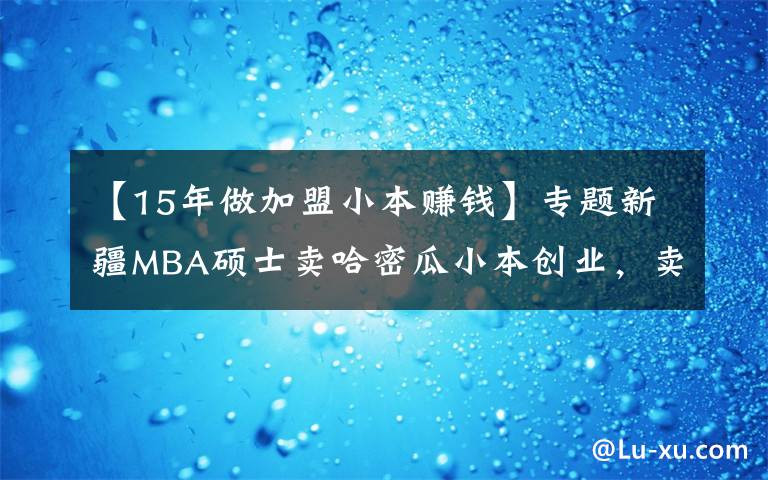 【15年做加盟小本赚钱】专题新疆MBA硕士卖哈密瓜小本创业,卖掉15万货,月净赚3万