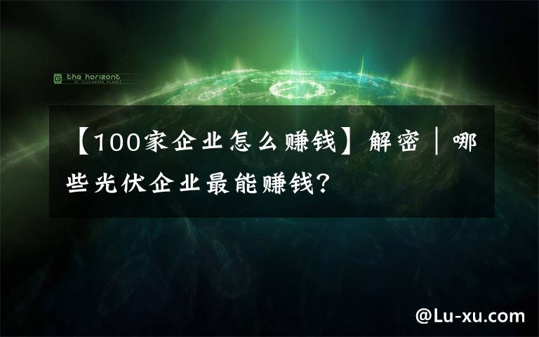 【100家企业怎么赚钱】解密|哪些光伏企业最能赚钱?