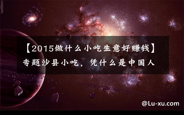 【2015做什么小吃生意好赚钱】专题沙县小吃,凭什么是中国人的大众食堂