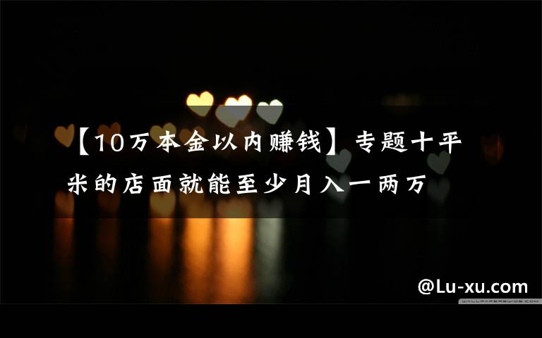 【10万本金以内赚钱】专题十平米的店面就能至少月入一两万