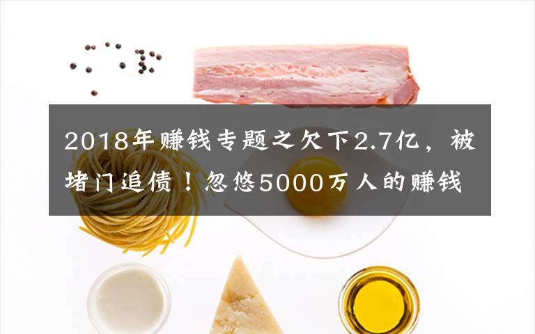 2018年赚钱专题之欠下2.7亿，被堵门追债！忽悠5000万人的赚钱“骗局”，要凉了？
