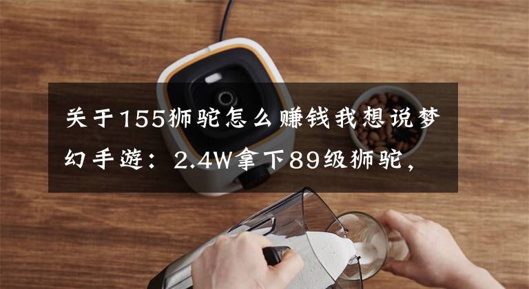 关于155狮驼怎么赚钱我想说梦幻手游：2.4W拿下89级狮驼，武器鞋子属性优秀，"回血"不少