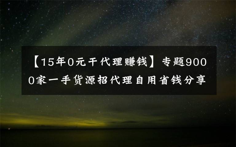 【15年0元干代理赚钱】专题9000家一手货源招代理自用省钱分享赚钱一件代发无需囤货