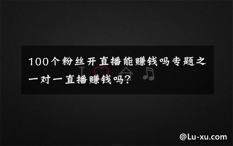 100个粉丝开直播能赚钱吗专题之一对一直播赚钱吗?