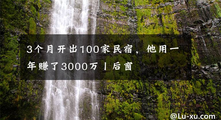 3个月开出100家民宿，他用一年赚了3000万丨后窗