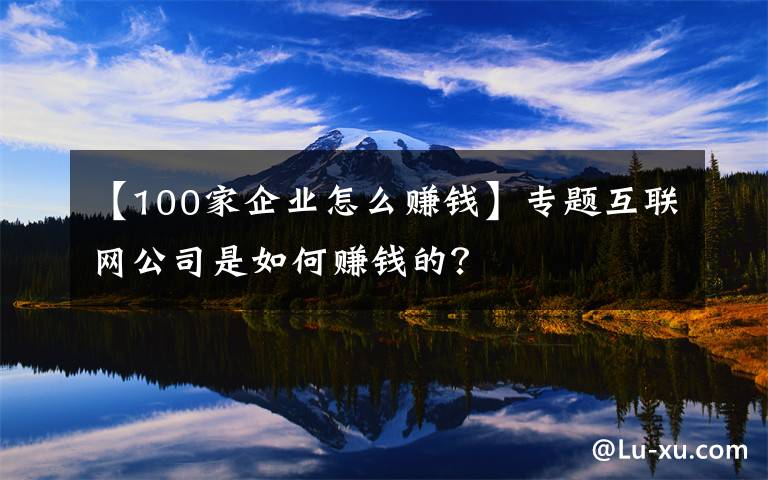【100家企业怎么赚钱】专题互联网公司是如何赚钱的?