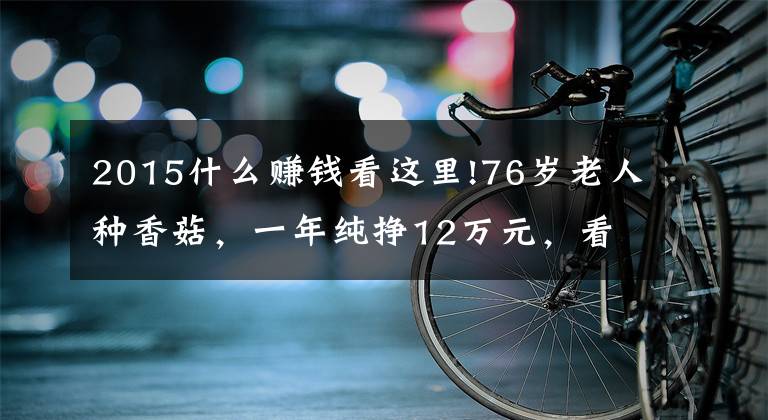 2015什么赚钱看这里!76岁老人种香菇，一年纯挣12万元，看看他是怎样挣钱的