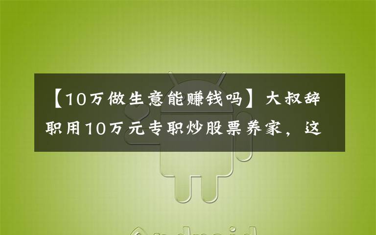 【10万做生意能赚钱吗】大叔辞职用10万元专职炒股票养家,这是不是准备饿死全家的节奏啊