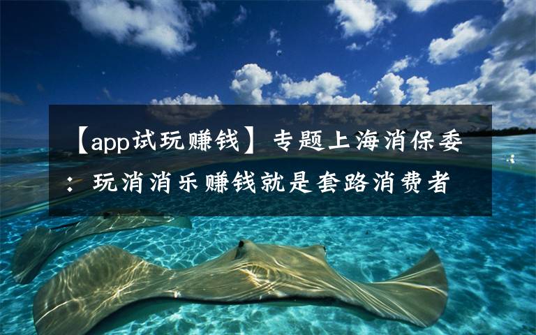 【app试玩赚钱】专题上海消保委:玩消消乐赚钱就是套路消费者