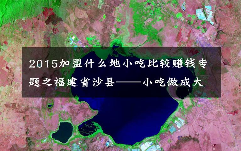 2015加盟什么地小吃比较赚钱专题之福建省沙县——小吃做成大产业