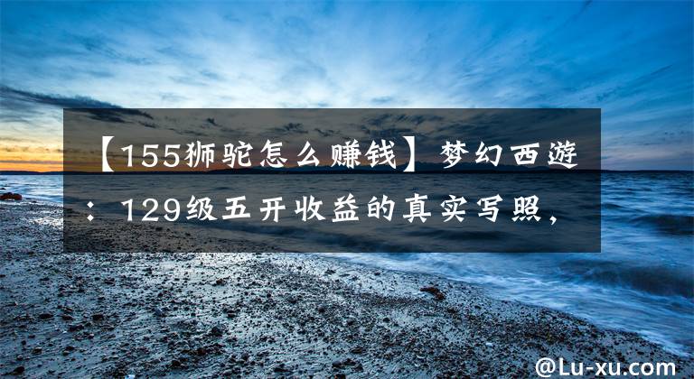 【155狮驼怎么赚钱】梦幻西游：129级五开收益的真实写照，上线12小时，月入仅2000