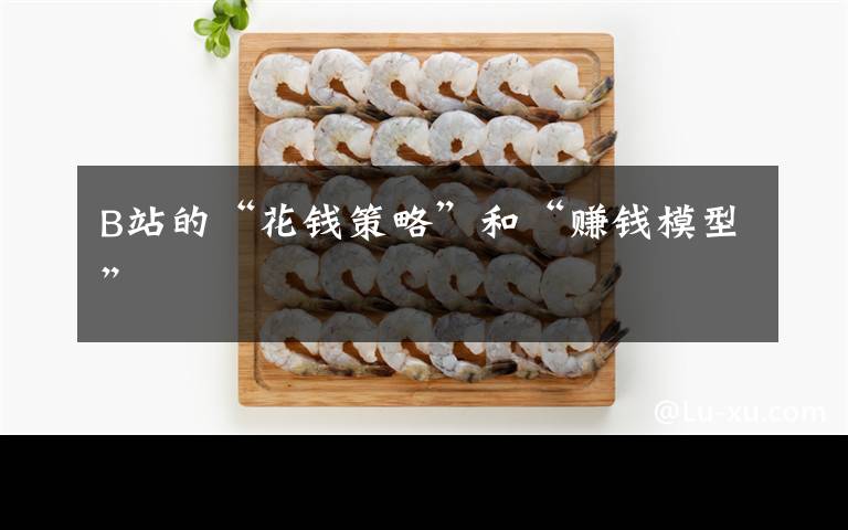 B站的“花钱策略”和“赚钱模型”