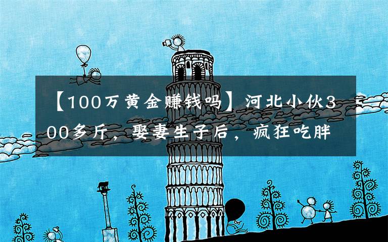 【100万黄金赚钱吗】河北小伙300多斤,娶妻生子后,疯狂吃胖到560斤,月入几十万元