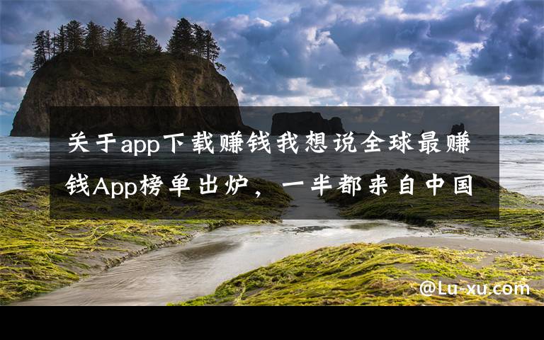 关于app下载赚钱我想说全球最赚钱App榜单出炉,一半都来自中国