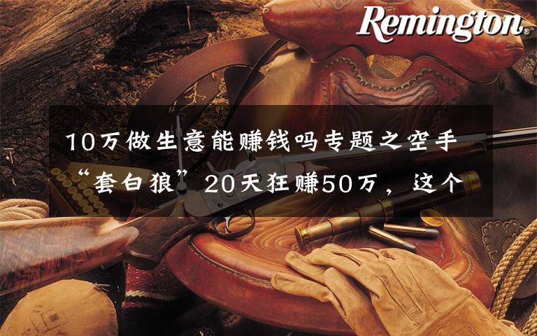 10万做生意能赚钱吗专题之空手“套白狼”20天狂赚50万,这个赚钱路子真够野
