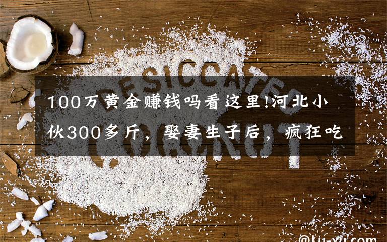 100万黄金赚钱吗看这里!河北小伙300多斤，娶妻生子后，疯狂吃胖到560斤，月入几十万元